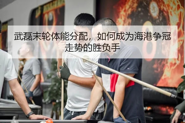 武磊末轮体能分配，如何成为海港争冠走势的胜负手